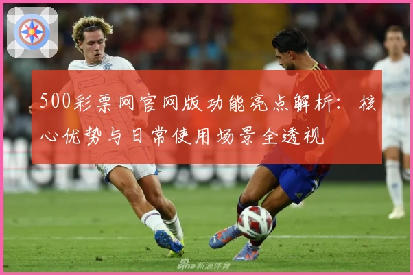 500彩票网官网版功能亮点解析:核心优势与日常使用场景全透视
