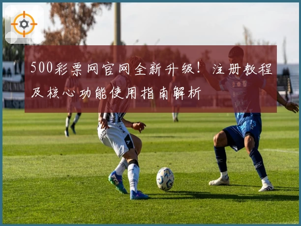 500彩票网官网全新升级！注册教程及核心功能使用指南解析