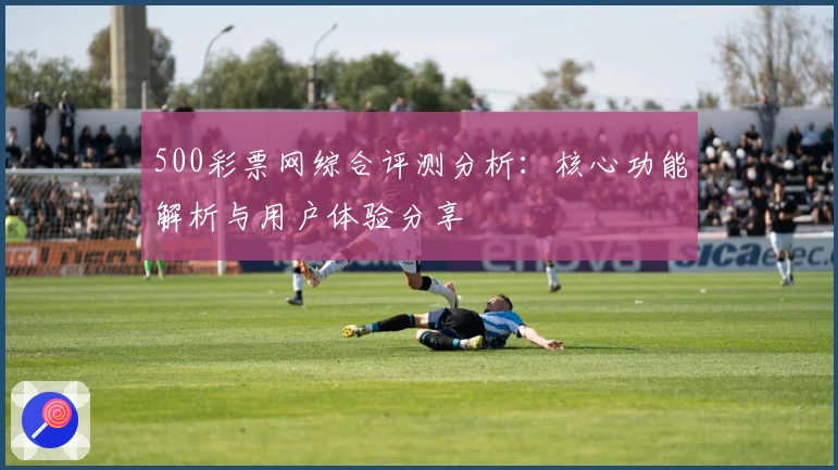 500彩票网综合评测分析：核心功能解析与用户体验分享