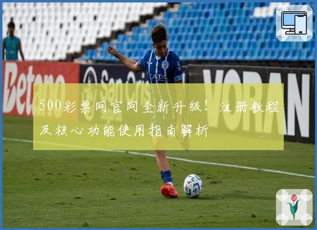 500彩票网官网全新升级!注册教程及核心功能使用指南解析